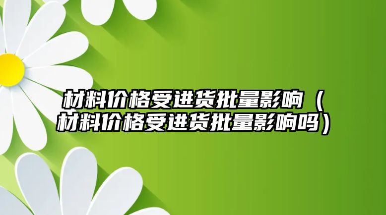 材料價格受進貨批量影響（材料價格受進貨批量影響嗎）