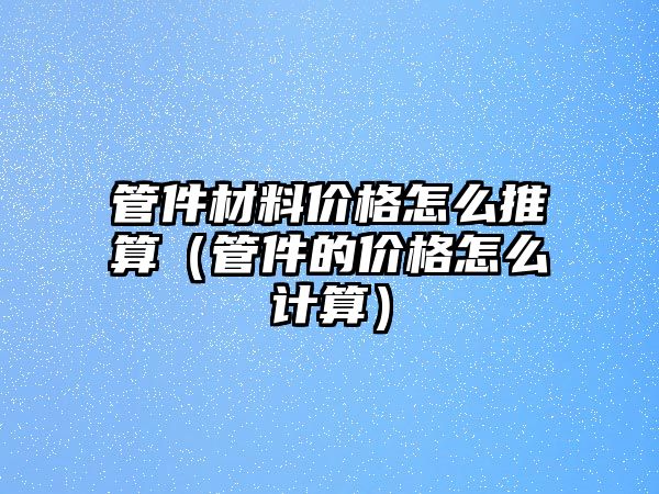 管件材料價格怎么推算（管件的價格怎么計算）