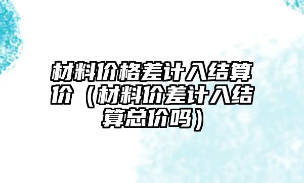 材料價格差計入結算價（材料價差計入結算總價嗎）