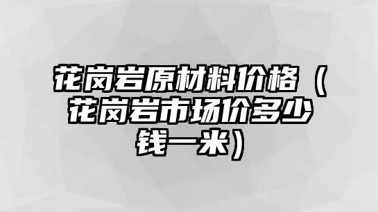 花崗巖原材料價格（花崗巖市場價多少錢一米）