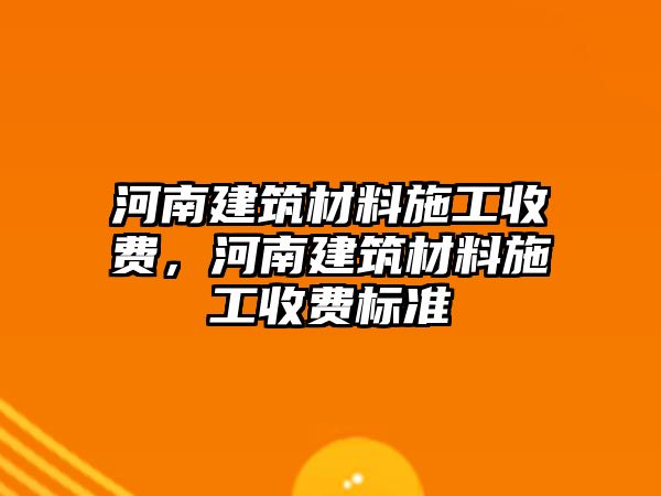 河南建筑材料施工收費(fèi)，河南建筑材料施工收費(fèi)標(biāo)準(zhǔn)