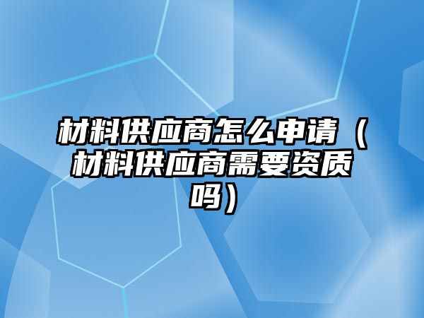 材料供應商怎么申請（材料供應商需要資質嗎）