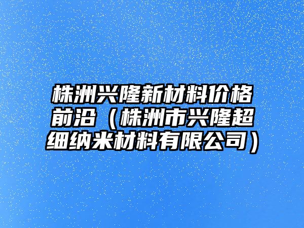 株洲興隆新材料價格前沿（株洲市興隆超細(xì)納米材料有限公司）