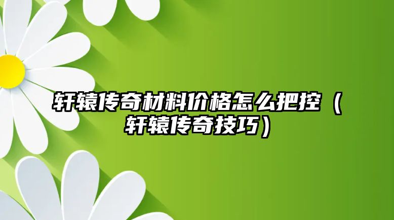 軒轅傳奇材料價格怎么把控（軒轅傳奇技巧）