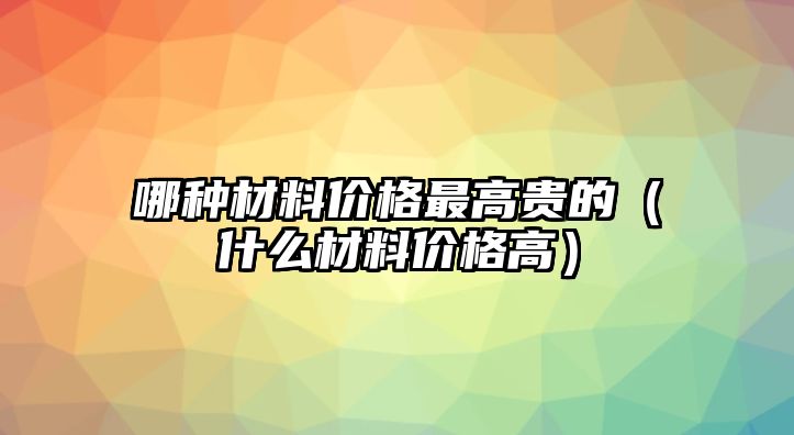 哪種材料價格最高貴的（什么材料價格高）