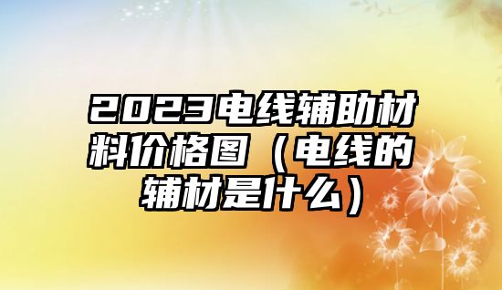 2023電線輔助材料價格圖（電線的輔材是什么）