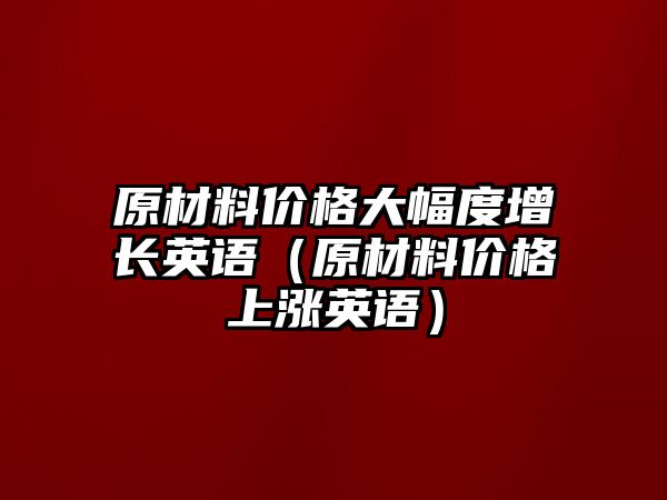 原材料價格大幅度增長英語（原材料價格上漲英語）