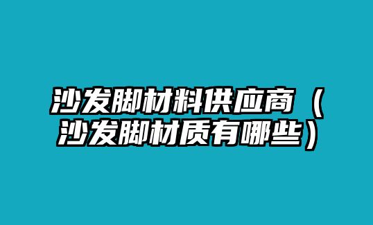 沙發(fā)腳材料供應商（沙發(fā)腳材質有哪些）