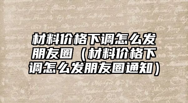 材料價格下調怎么發朋友圈（材料價格下調怎么發朋友圈通知）