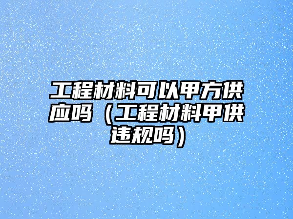 工程材料可以甲方供應嗎（工程材料甲供違規嗎）