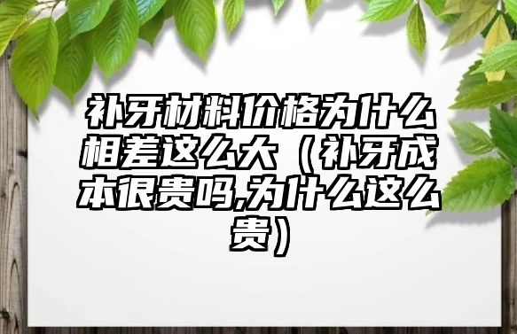 補牙材料價格為什么相差這么大（補牙成本很貴嗎,為什么這么貴）