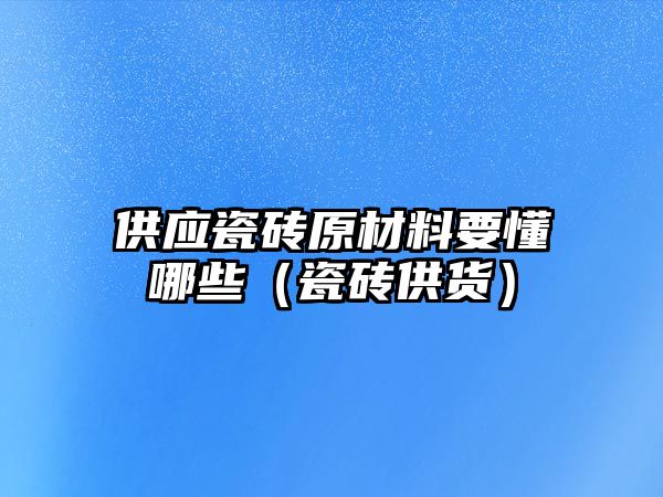 供應瓷磚原材料要懂哪些（瓷磚供貨）