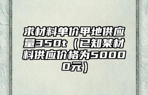 求材料單價甲地供應量350t（已知某材料供應價格為50000元）