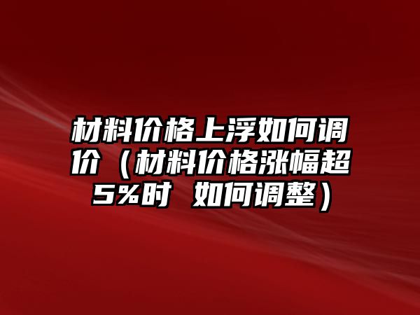 材料價格上浮如何調價（材料價格漲幅超5%時 如何調整）