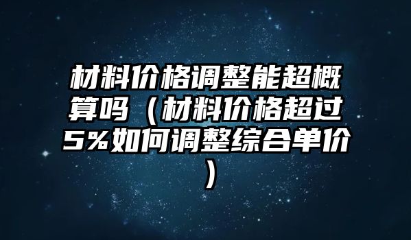 材料價格調整能超概算嗎（材料價格超過5%如何調整綜合單價）