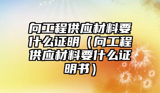 向工程供應(yīng)材料要什么證明（向工程供應(yīng)材料要什么證明書）