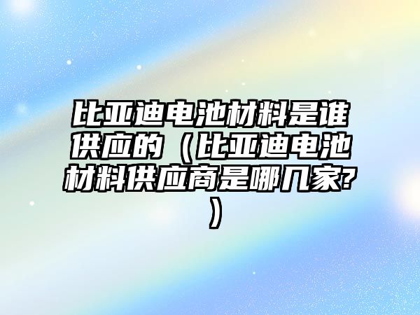 比亞迪電池材料是誰供應的（比亞迪電池材料供應商是哪幾家?）