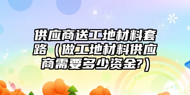 供應(yīng)商送工地材料套路（做工地材料供應(yīng)商需要多少資金?）