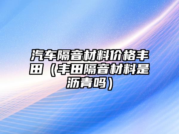 汽車隔音材料價格豐田（豐田隔音材料是瀝青嗎）