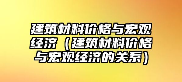 建筑材料價格與宏觀經(jīng)濟（建筑材料價格與宏觀經(jīng)濟的關(guān)系）