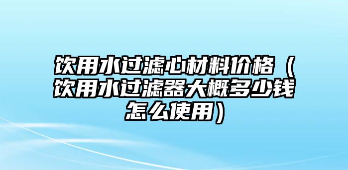 飲用水過濾心材料價格（飲用水過濾器大概多少錢怎么使用）