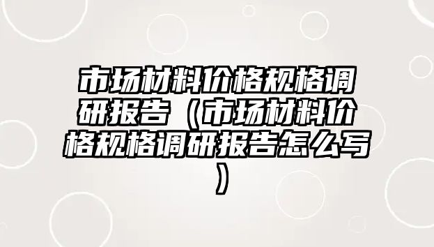 市場材料價格規(guī)格調(diào)研報告（市場材料價格規(guī)格調(diào)研報告怎么寫）