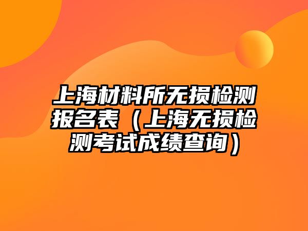 上海材料所無(wú)損檢測(cè)報(bào)名表（上海無(wú)損檢測(cè)考試成績(jī)查詢）