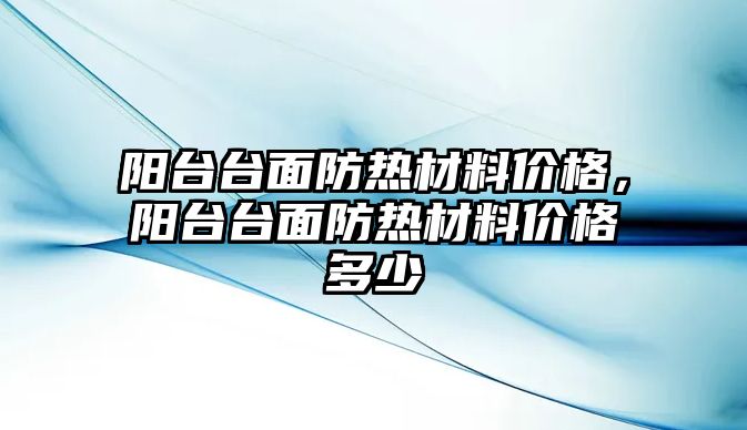 陽臺臺面防熱材料價格，陽臺臺面防熱材料價格多少