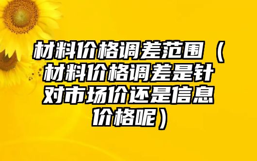 材料價格調差范圍（材料價格調差是針對市場價還是信息價格呢）