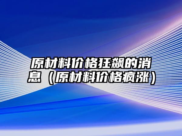 原材料價格狂飆的消息（原材料價格瘋漲）