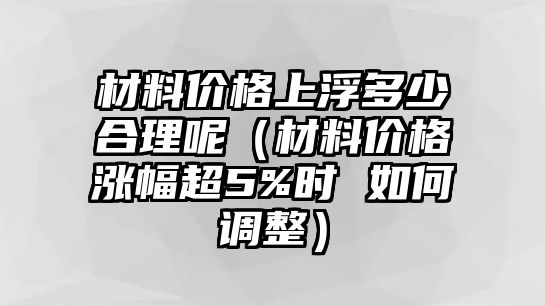 材料價格上浮多少合理呢（材料價格漲幅超5%時 如何調整）