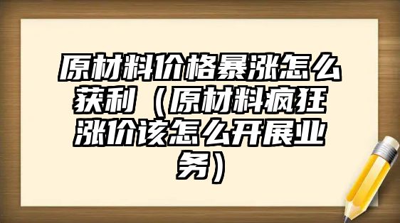 原材料價格暴漲怎么獲利（原材料瘋狂漲價該怎么開展業務）