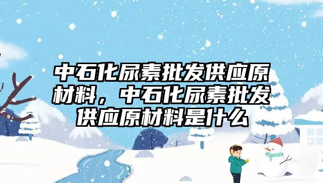 中石化尿素批發供應原材料，中石化尿素批發供應原材料是什么