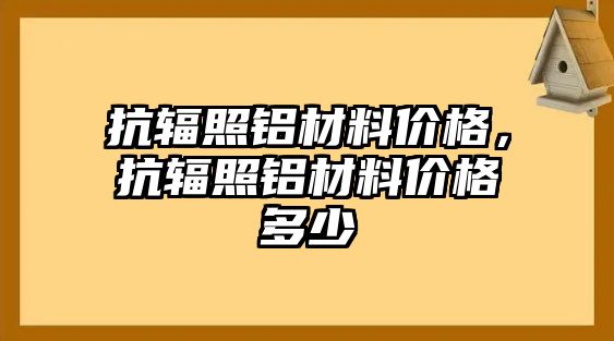 抗輻照鋁材料價格，抗輻照鋁材料價格多少