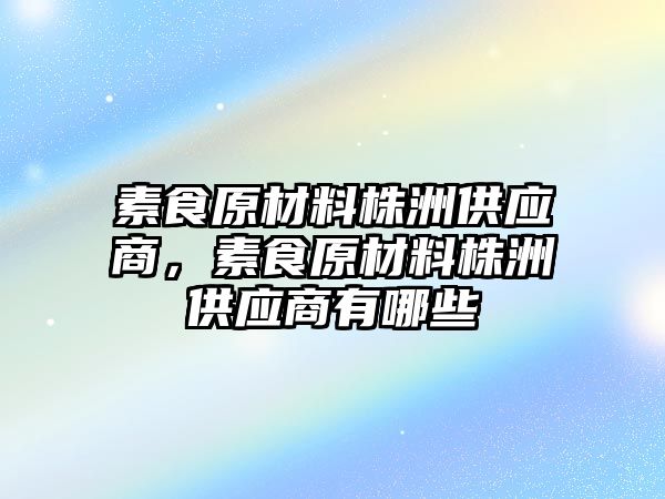 素食原材料株洲供應商，素食原材料株洲供應商有哪些