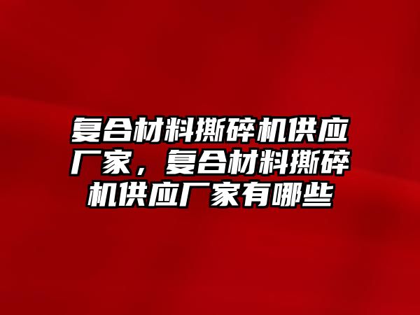 復合材料撕碎機供應廠家，復合材料撕碎機供應廠家有哪些