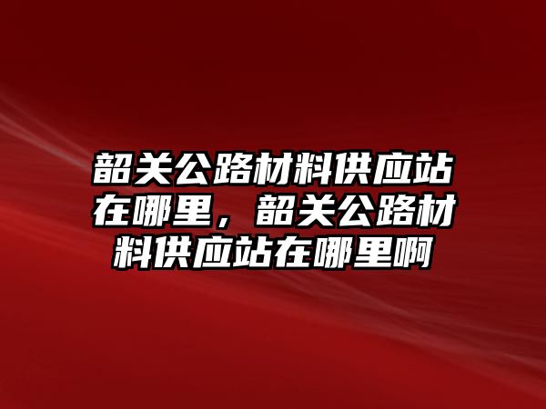 韶關公路材料供應站在哪里，韶關公路材料供應站在哪里啊