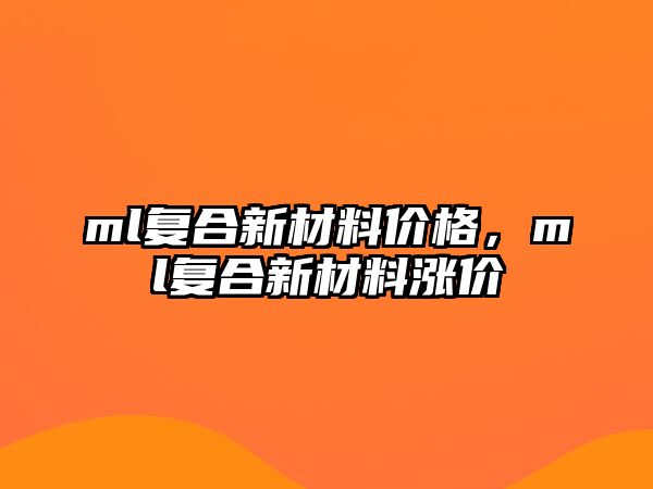 ml復(fù)合新材料價(jià)格，ml復(fù)合新材料漲價(jià)