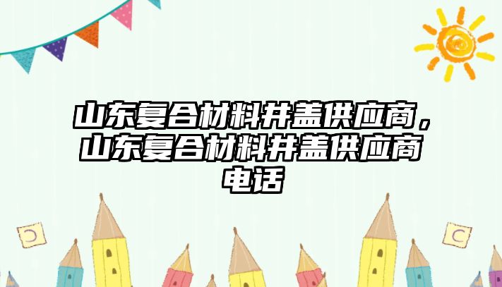 山東復合材料井蓋供應商，山東復合材料井蓋供應商電話