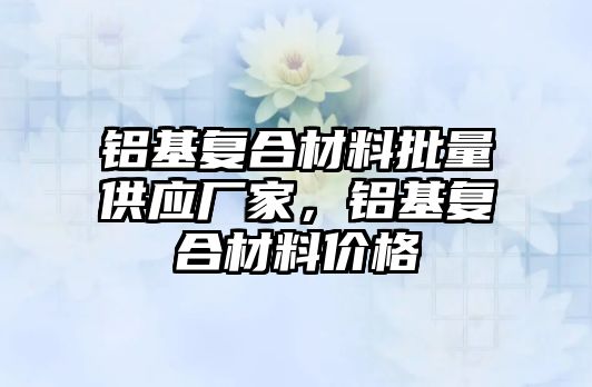 鋁基復合材料批量供應廠家，鋁基復合材料價格