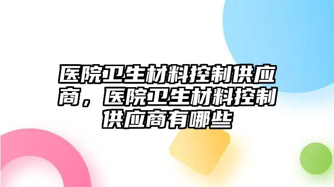 醫(yī)院衛(wèi)生材料控制供應(yīng)商，醫(yī)院衛(wèi)生材料控制供應(yīng)商有哪些