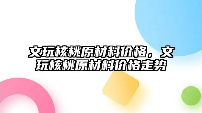 文玩核桃原材料價格，文玩核桃原材料價格走勢