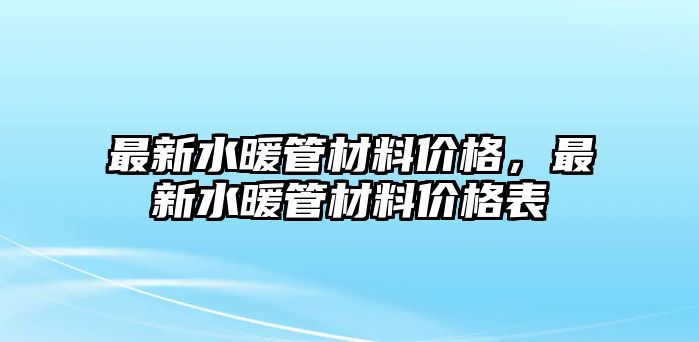 最新水暖管材料價格，最新水暖管材料價格表