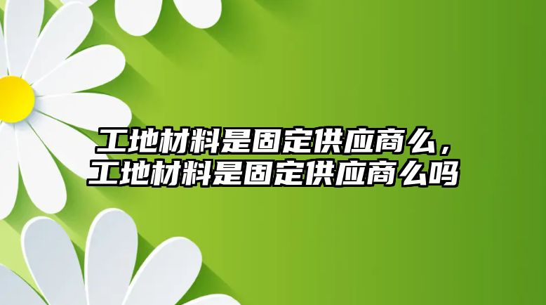 工地材料是固定供應商么，工地材料是固定供應商么嗎