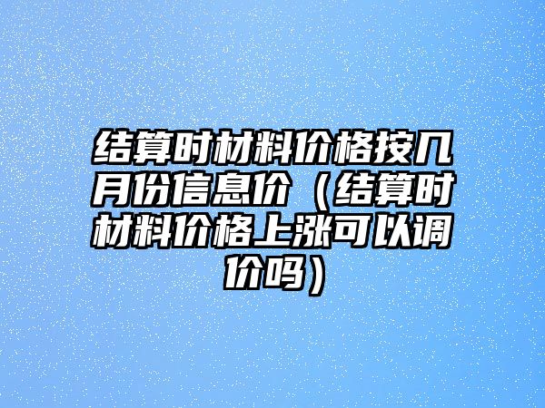 結(jié)算時(shí)材料價(jià)格按幾月份信息價(jià)（結(jié)算時(shí)材料價(jià)格上漲可以調(diào)價(jià)嗎）