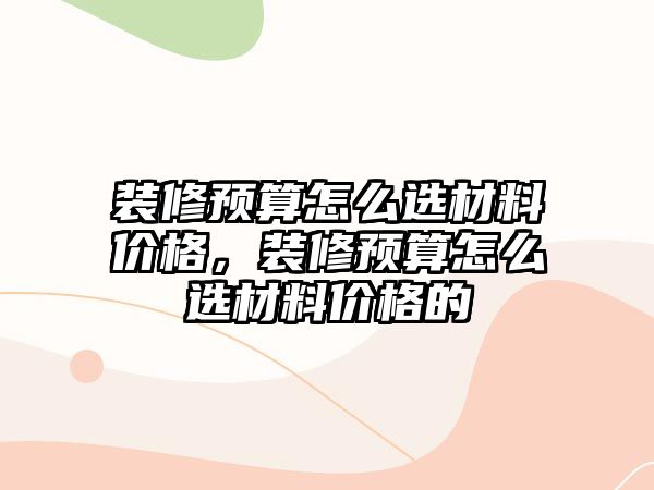 裝修預算怎么選材料價格，裝修預算怎么選材料價格的